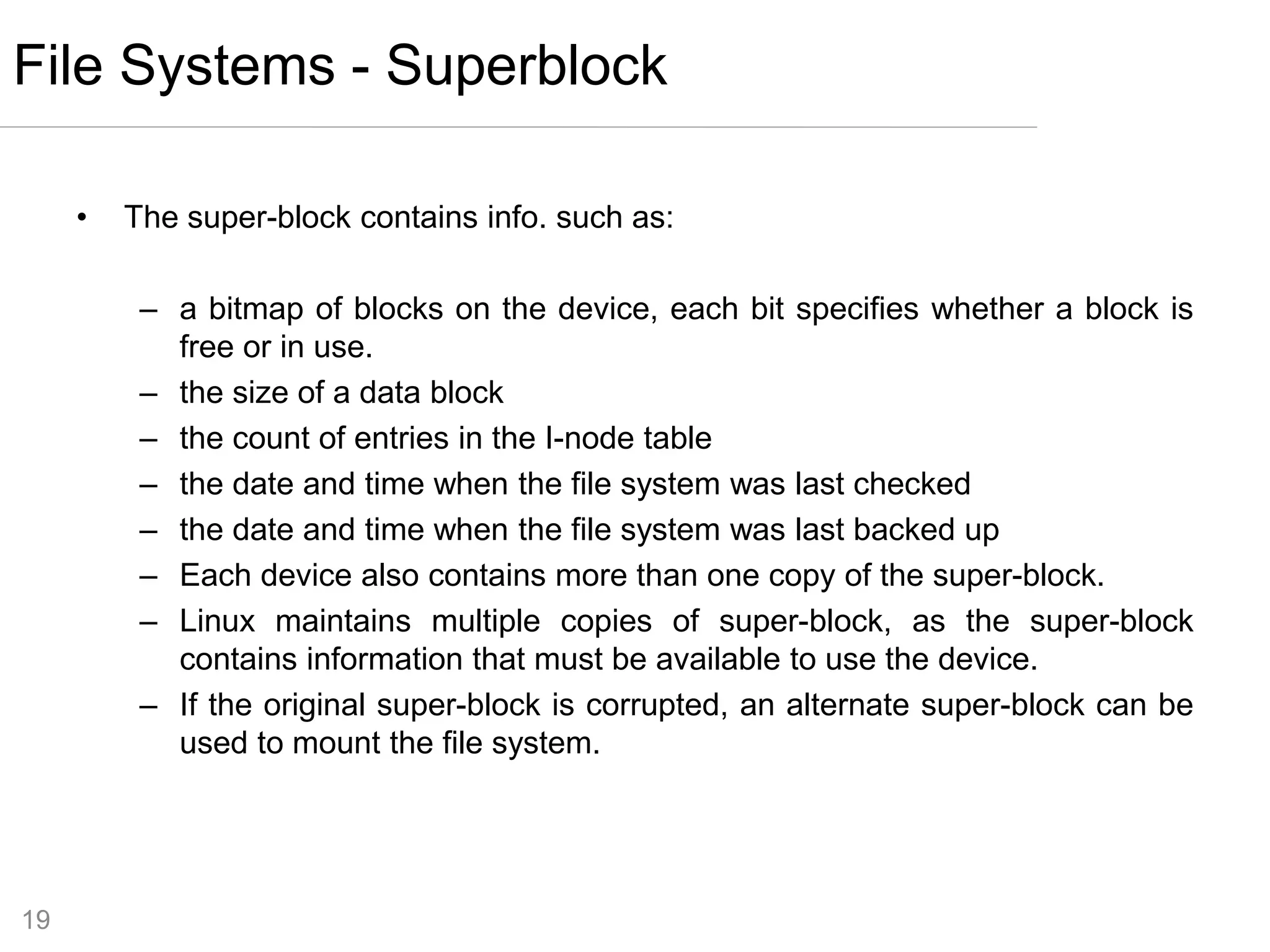 19
• The super-block contains info. such as:
– a bitmap of blocks on the device, each bit specifies whether a block is
free or in use.
– the size of a data block
– the count of entries in the I-node table
– the date and time when the file system was last checked
– the date and time when the file system was last backed up
– Each device also contains more than one copy of the super-block.
– Linux maintains multiple copies of super-block, as the super-block
contains information that must be available to use the device.
– If the original super-block is corrupted, an alternate super-block can be
used to mount the file system.
File Systems - Superblock
 