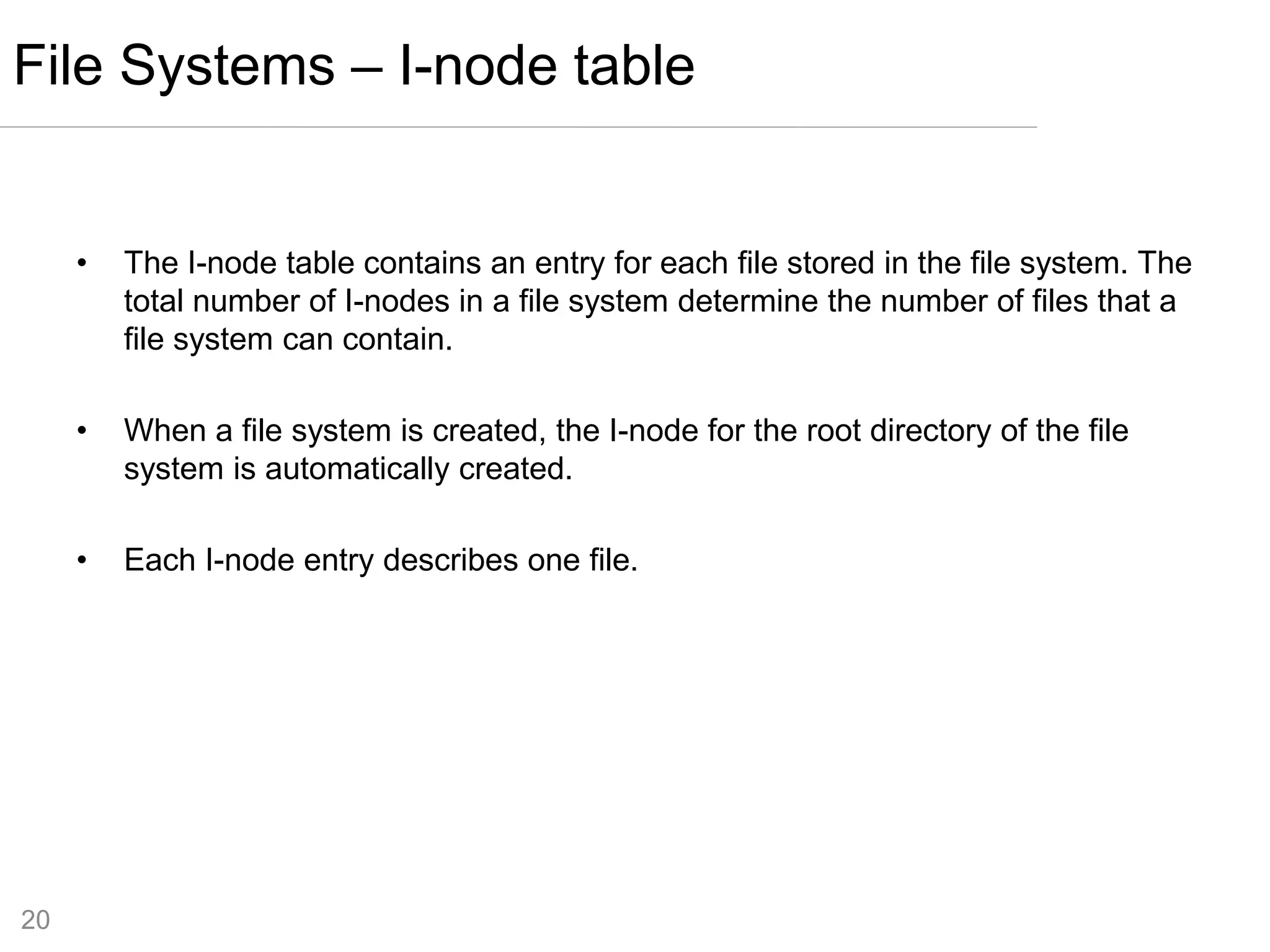 20
• The I-node table contains an entry for each file stored in the file system. The
total number of I-nodes in a file system determine the number of files that a
file system can contain.
• When a file system is created, the I-node for the root directory of the file
system is automatically created.
• Each I-node entry describes one file.
File Systems – I-node table
 