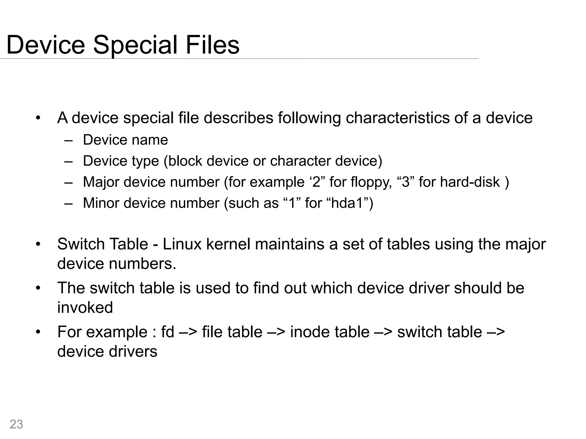 23
• A device special file describes following characteristics of a device
– Device name
– Device type (block device or character device)
– Major device number (for example ‘2” for floppy, “3” for hard-disk )
– Minor device number (such as “1” for “hda1”)
• Switch Table - Linux kernel maintains a set of tables using the major
device numbers.
• The switch table is used to find out which device driver should be
invoked
• For example : fd –> file table –> inode table –> switch table –>
device drivers
Device Special Files
 