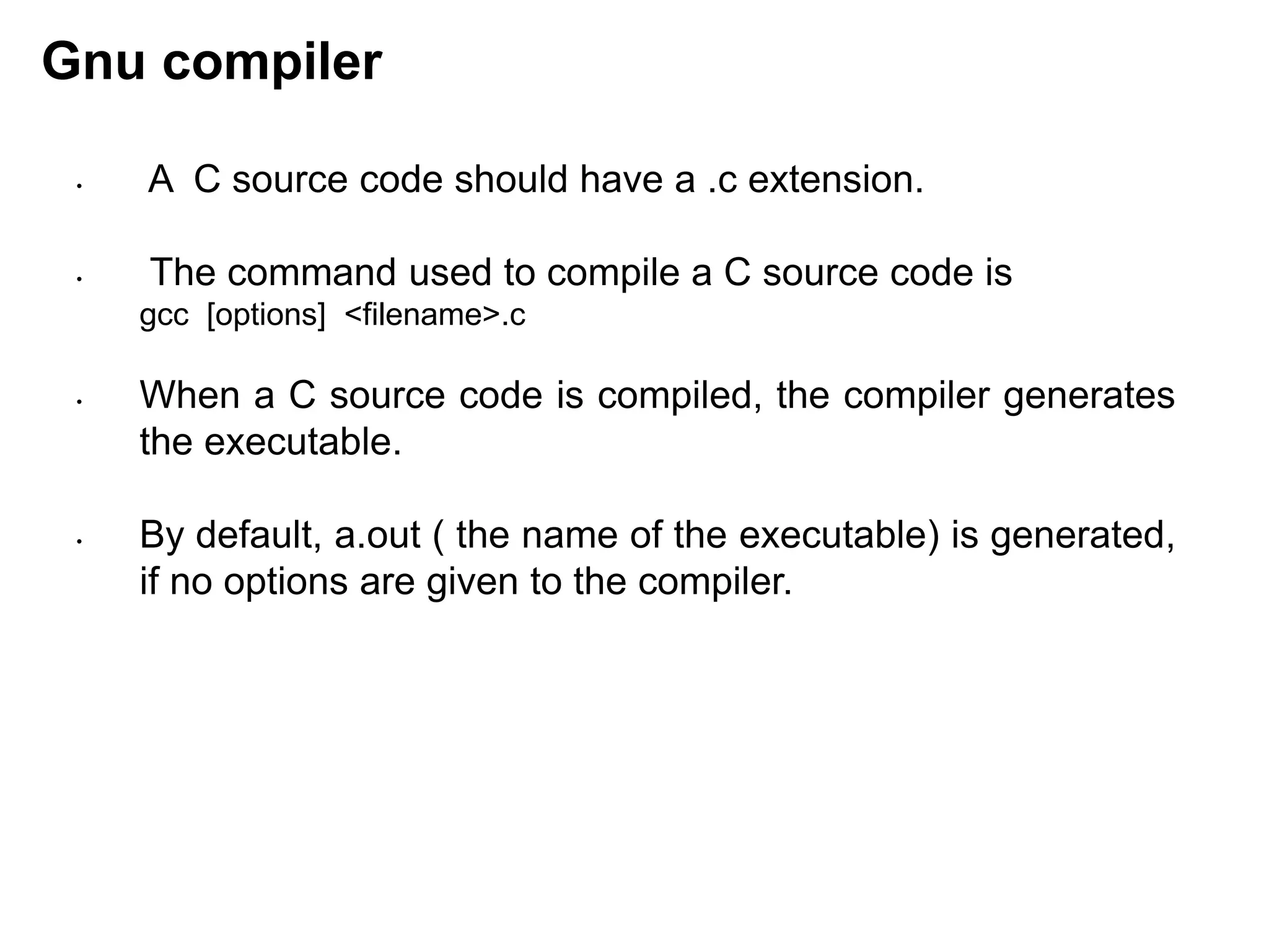 Gnu compiler
• A C source code should have a .c extension.
• The command used to compile a C source code is
gcc [options] <filename>.c
• When a C source code is compiled, the compiler generates
the executable.
• By default, a.out ( the name of the executable) is generated,
if no options are given to the compiler.
 