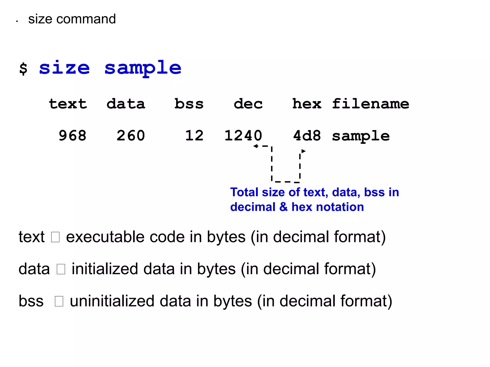 • size command
$ size sample
text data bss dec hex filename
968 260 12 1240 4d8 sample
text executable code in bytes (in decimal format)
data initialized data in bytes (in decimal format)
bss uninitialized data in bytes (in decimal format)
Total size of text, data, bss in
decimal & hex notation
 