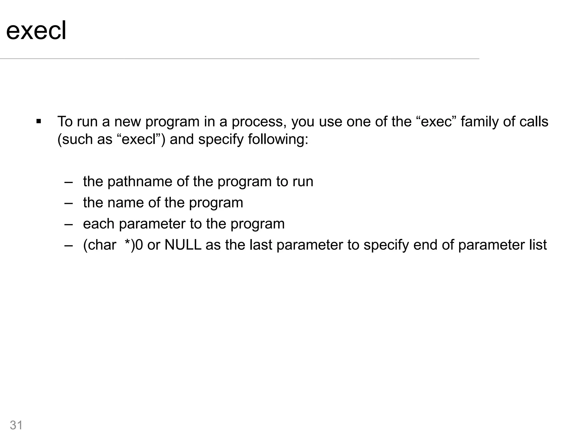31
 To run a new program in a process, you use one of the “exec” family of calls
(such as “execl”) and specify following:
– the pathname of the program to run
– the name of the program
– each parameter to the program
– (char *)0 or NULL as the last parameter to specify end of parameter list
execl
 