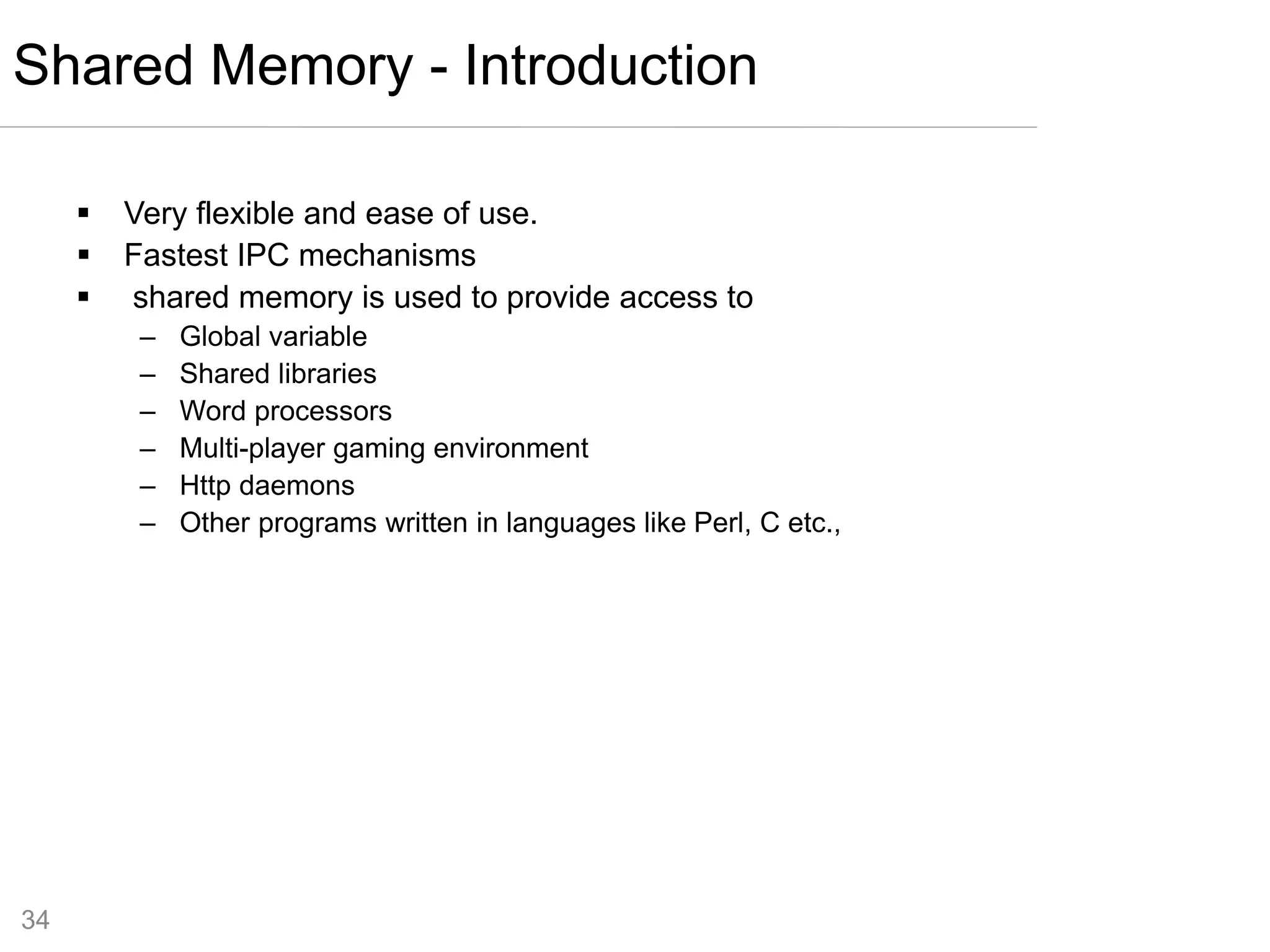 34
 Very flexible and ease of use.
 Fastest IPC mechanisms
 shared memory is used to provide access to
– Global variable
– Shared libraries
– Word processors
– Multi-player gaming environment
– Http daemons
– Other programs written in languages like Perl, C etc.,
Shared Memory - Introduction
 