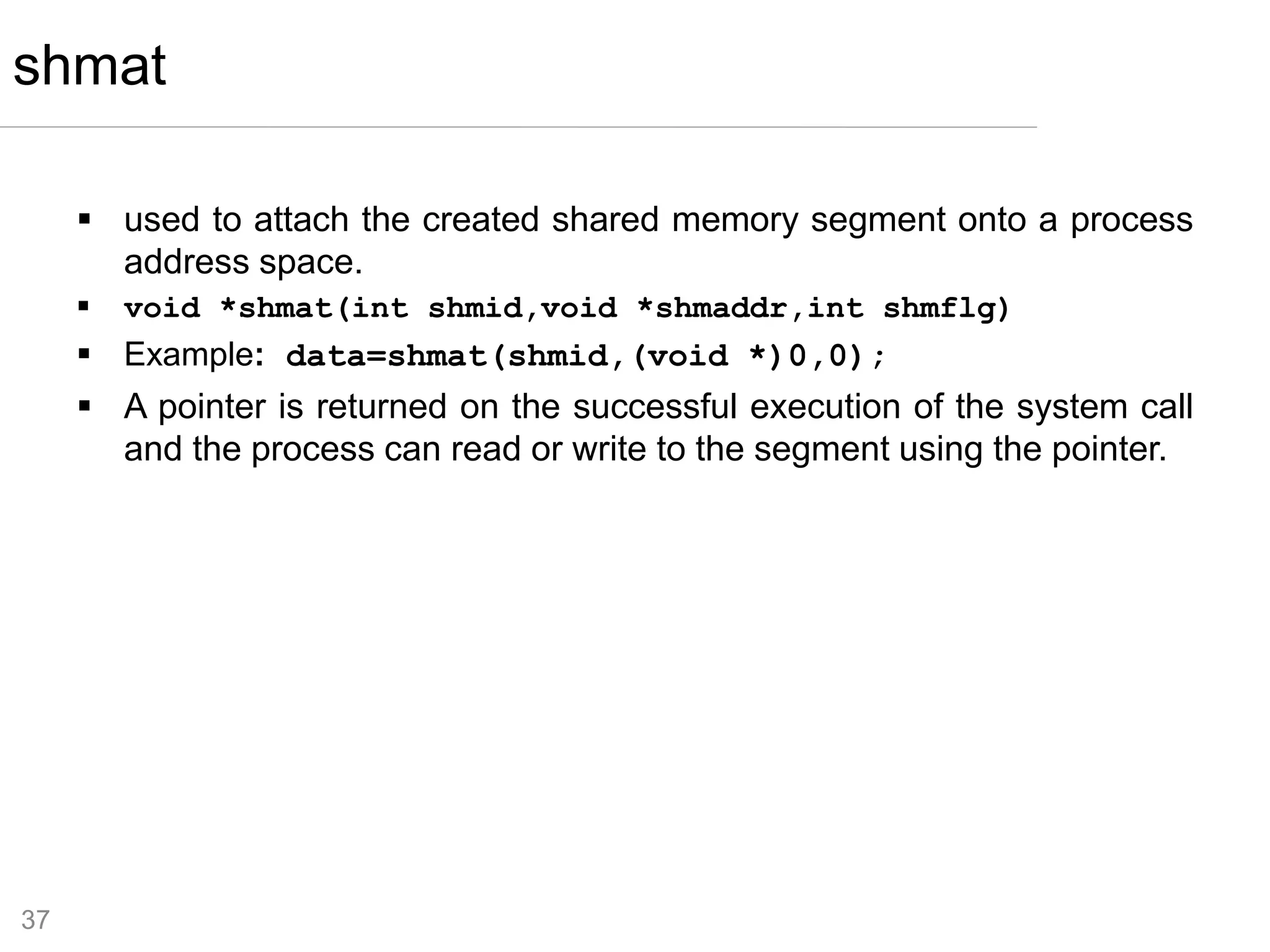 37
 used to attach the created shared memory segment onto a process
address space.
 void *shmat(int shmid,void *shmaddr,int shmflg)
 Example: data=shmat(shmid,(void *)0,0);
 A pointer is returned on the successful execution of the system call
and the process can read or write to the segment using the pointer.
shmat
 