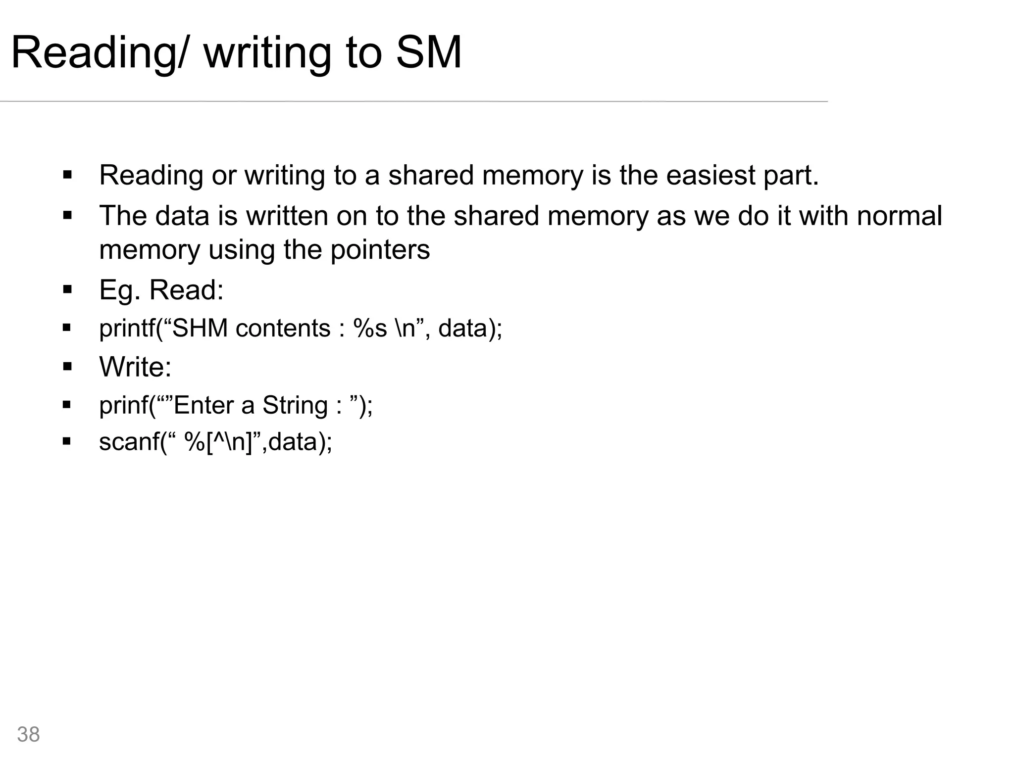 38
 Reading or writing to a shared memory is the easiest part.
 The data is written on to the shared memory as we do it with normal
memory using the pointers
 Eg. Read:
 printf(“SHM contents : %s n”, data);
 Write:
 prinf(“”Enter a String : ”);
 scanf(“ %[^n]”,data);
Reading/ writing to SM
 