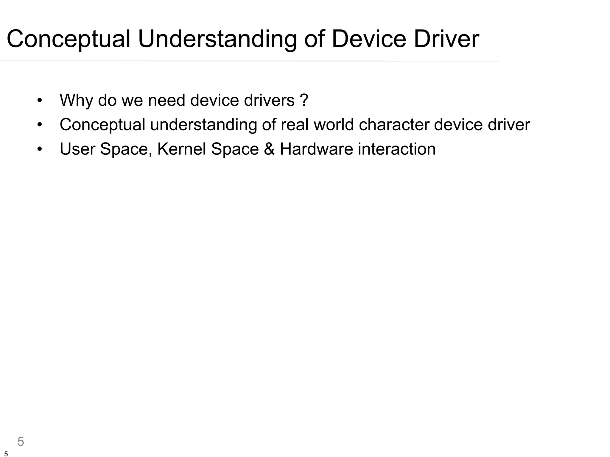 5
5
• Why do we need device drivers ?
• Conceptual understanding of real world character device driver
• User Space, Kernel Space & Hardware interaction
Conceptual Understanding of Device Driver
 