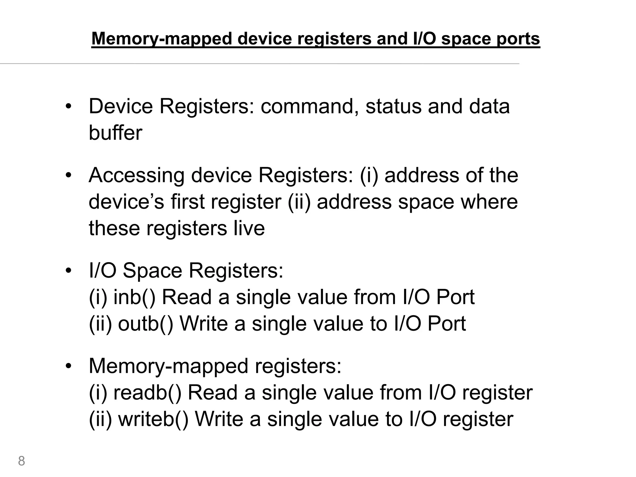 8
• Device Registers: command, status and data
buffer
• Accessing device Registers: (i) address of the
device’s first register (ii) address space where
these registers live
• I/O Space Registers:
(i) inb() Read a single value from I/O Port
(ii) outb() Write a single value to I/O Port
• Memory-mapped registers:
(i) readb() Read a single value from I/O register
(ii) writeb() Write a single value to I/O register
Memory-mapped device registers and I/O space ports
 