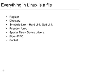 16
• Regular
• Directory
• Symbolic Link – Hard Link, Soft Link
• Pseudo - /proc
• Special files – Device drivers
• Pipe - FIFO
• Socket
Everything in Linux is a file
 