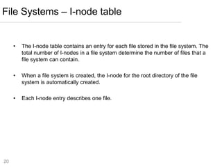 20
• The I-node table contains an entry for each file stored in the file system. The
total number of I-nodes in a file system determine the number of files that a
file system can contain.
• When a file system is created, the I-node for the root directory of the file
system is automatically created.
• Each I-node entry describes one file.
File Systems – I-node table
 