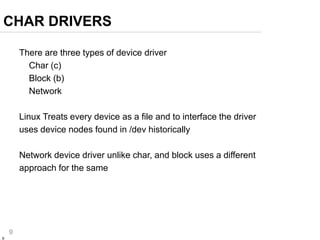 9
9
There are three types of device driver
Char (c)
Block (b)
Network
Linux Treats every device as a file and to interface the driver
uses device nodes found in /dev historically
Network device driver unlike char, and block uses a different
approach for the same
CHAR DRIVERS
 