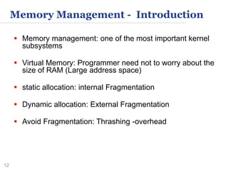 12
Memory Management - Introduction
 Memory management: one of the most important kernel
subsystems
 Virtual Memory: Programmer need not to worry about the
size of RAM (Large address space)
 static allocation: internal Fragmentation
 Dynamic allocation: External Fragmentation
 Avoid Fragmentation: Thrashing -overhead
 