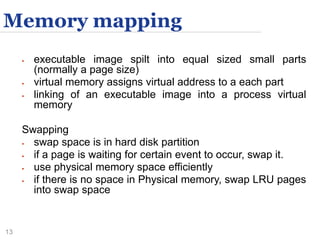 13
Memory mapping
 executable image spilt into equal sized small parts
(normally a page size)
 virtual memory assigns virtual address to a each part
 linking of an executable image into a process virtual
memory
Swapping
 swap space is in hard disk partition
 if a page is waiting for certain event to occur, swap it.
 use physical memory space efficiently
 if there is no space in Physical memory, swap LRU pages
into swap space
 