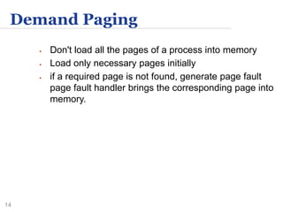 14
Demand Paging
 Don't load all the pages of a process into memory
 Load only necessary pages initially
 if a required page is not found, generate page fault
page fault handler brings the corresponding page into
memory.
 