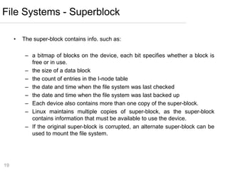 19
• The super-block contains info. such as:
– a bitmap of blocks on the device, each bit specifies whether a block is
free or in use.
– the size of a data block
– the count of entries in the I-node table
– the date and time when the file system was last checked
– the date and time when the file system was last backed up
– Each device also contains more than one copy of the super-block.
– Linux maintains multiple copies of super-block, as the super-block
contains information that must be available to use the device.
– If the original super-block is corrupted, an alternate super-block can be
used to mount the file system.
File Systems - Superblock
 
