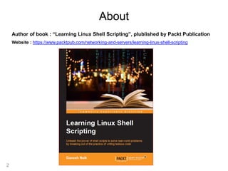 2
About
Author of book : “Learning Linux Shell Scripting”, plublished by Packt Publication
Website : https://www.packtpub.com/networking-and-servers/learning-linux-shell-scripting
 