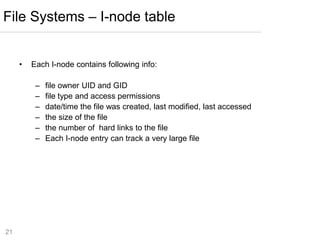 21
• Each I-node contains following info:
– file owner UID and GID
– file type and access permissions
– date/time the file was created, last modified, last accessed
– the size of the file
– the number of hard links to the file
– Each I-node entry can track a very large file
File Systems – I-node table
 