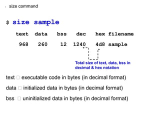 • size command
$ size sample
text data bss dec hex filename
968 260 12 1240 4d8 sample
text executable code in bytes (in decimal format)
data initialized data in bytes (in decimal format)
bss uninitialized data in bytes (in decimal format)
Total size of text, data, bss in
decimal & hex notation
 
