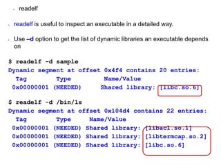 • readelf
• readelf is useful to inspect an executable in a detailed way.
• Use –d option to get the list of dynamic libraries an executable depends
on
$ readelf -d sample
Dynamic segment at offset 0x4f4 contains 20 entries:
Tag Type Name/Value
0x00000001 (NEEDED) Shared library: [libc.so.6]
$ readelf -d /bin/ls
Dynamic segment at offset 0x104d4 contains 22 entries:
Tag Type Name/Value
0x00000001 (NEEDED) Shared library: [libacl.so.1]
0x00000001 (NEEDED) Shared library: [libtermcap.so.2]
0x00000001 (NEEDED) Shared library: [libc.so.6]
 