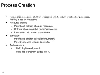 28
 Parent process creates children processes, which, in turn create other processes,
forming a tree of processes.
 Resource sharing
– Parent and children share all resources.
– Children share subset of parent’s resources.
– Parent and child share no resources.
 Execution
– Parent and children execute concurrently.
– Parent waits until children terminate.
 Address space
– Child duplicate of parent.
– Child has a program loaded into it.
Process Creation
 