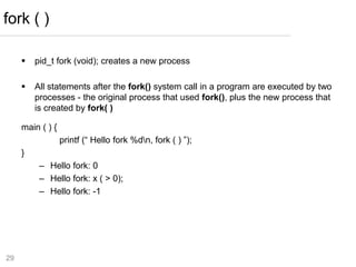 29
 pid_t fork (void); creates a new process
 All statements after the fork() system call in a program are executed by two
processes - the original process that used fork(), plus the new process that
is created by fork( )
main ( ) {
printf (“ Hello fork %dn, fork ( ) ”);
}
– Hello fork: 0
– Hello fork: x ( > 0);
– Hello fork: -1
fork ( )
 