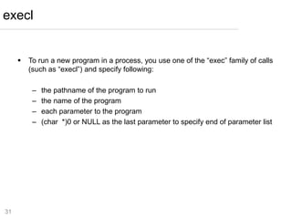31
 To run a new program in a process, you use one of the “exec” family of calls
(such as “execl”) and specify following:
– the pathname of the program to run
– the name of the program
– each parameter to the program
– (char *)0 or NULL as the last parameter to specify end of parameter list
execl
 