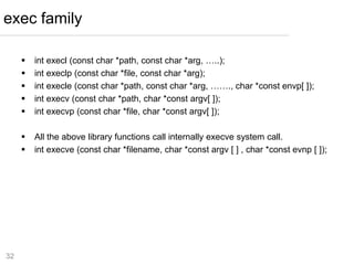 32
 int execl (const char *path, const char *arg, …..);
 int execlp (const char *file, const char *arg);
 int execle (const char *path, const char *arg, ……., char *const envp[ ]);
 int execv (const char *path, char *const argv[ ]);
 int execvp (const char *file, char *const argv[ ]);
 All the above library functions call internally execve system call.
 int execve (const char *filename, char *const argv [ ] , char *const evnp [ ]);
exec family
 