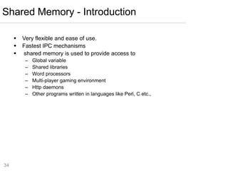 34
 Very flexible and ease of use.
 Fastest IPC mechanisms
 shared memory is used to provide access to
– Global variable
– Shared libraries
– Word processors
– Multi-player gaming environment
– Http daemons
– Other programs written in languages like Perl, C etc.,
Shared Memory - Introduction
 