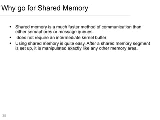 35
 Shared memory is a much faster method of communication than
either semaphores or message queues.
 does not require an intermediate kernel buffer
 Using shared memory is quite easy. After a shared memory segment
is set up, it is manipulated exactly like any other memory area.
Why go for Shared Memory
 