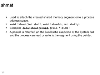 37
 used to attach the created shared memory segment onto a process
address space.
 void *shmat(int shmid,void *shmaddr,int shmflg)
 Example: data=shmat(shmid,(void *)0,0);
 A pointer is returned on the successful execution of the system call
and the process can read or write to the segment using the pointer.
shmat
 