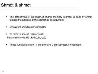 39
 The detachment of an attached shared memory segment is done by shmdt
to pass the address of the pointer as an argument.
 Syntax: int shmdt(void *shmaddr);
 To remove shared memory call:
int shmctl(shmid,IPC_RMID,NULL);
 These functions return –1 on error and 0 on successful execution.
Shmdt & shmctl
 