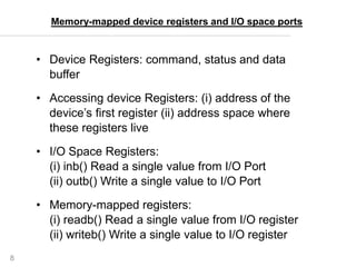 8
• Device Registers: command, status and data
buffer
• Accessing device Registers: (i) address of the
device’s first register (ii) address space where
these registers live
• I/O Space Registers:
(i) inb() Read a single value from I/O Port
(ii) outb() Write a single value to I/O Port
• Memory-mapped registers:
(i) readb() Read a single value from I/O register
(ii) writeb() Write a single value to I/O register
Memory-mapped device registers and I/O space ports
 
