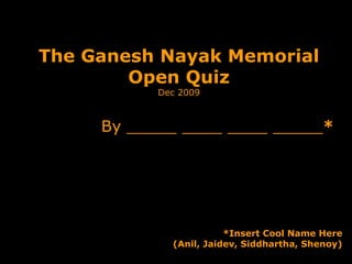 The Ganesh Nayak Memorial Open Quiz Dec 2009 By _____ ____ ____ _____ * *Insert Cool Name Here (Anil, Jaidev, Siddhartha, Shenoy) 
