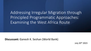 Addressing Irregular Migration through
Principled Programmatic Approaches:
Examining the West Africa Route
Discussant: Ganesh K. Seshan (World Bank)
July 20th 2023
 