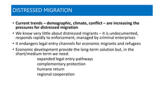DISTRESSED MIGRATION
• Current trends – demographic, climate, conflict – are increasing the
pressures for distressed migration
• We know very little about distressed migrants – it is undocumented,
responds rapidly to enforcement, managed by criminal enterprises
• It endangers legal entry channels for economic migrants and refugees
• Economic development provide the long-term solution but, in the
short/medium term we need:
expanded legal entry pathways
complementary protection
humane return
regional cooperation
 