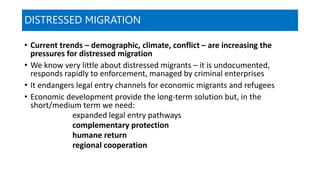 DISTRESSED MIGRATION
• Current trends – demographic, climate, conflict – are increasing the
pressures for distressed migration
• We know very little about distressed migrants – it is undocumented,
responds rapidly to enforcement, managed by criminal enterprises
• It endangers legal entry channels for economic migrants and refugees
• Economic development provide the long-term solution but, in the
short/medium term we need:
expanded legal entry pathways
complementary protection
humane return
regional cooperation
 