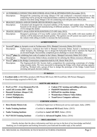 B.E. MECHANICAL ENGINEER; M.TECH MANUFACTURING ENGINEER Page 2
 AUTOMOBILE CONNECTING ROD STRESS ANALYSIS & OPTIMISATION (November 2013).
Description: Designed the connecting rod using Abaqus CAE and conducted a structural analysis on the
connecting rod by giving the load and boundary condition to determine the induced stress. The
analysis was done using Abaqus CAE for connecting rod with pins and without pins.
 BRACKET DESIGN AND OUTDOOR DRYER DESIGN (April 2013).
Description: Calculated and designed the structural stability of the bracket and outdoor dryer. The project
focused on the design and manufacturing of different products. Used PTC Creo Elements/Pro
v5.0 to design the model.
 TRAFFIC DENSITY ANALYZER WITH IGNITION CUT-OFF (July 2012).
Description: Designed a prototype of 4-way traffic system with sensors. The traffic with more number of
vehicles will be detected and cleared quickly. The ignition cut-off system was used to turn off
the vehicle while idling in traffic to increase the fuel economy.
ACHIEVEMENTS
 Secured1st
place in Aeroprix event in Technovanza 2016, Manipal University Dubai 2015-2016.
Description: Technovanza a technical fest held in Manipal University Dubai, hosted a mechanical event
called Aeroprix, the challenge was to design the helicopter body and to maintain the flight at
an elevated height. Successfully completed given challenge to secure first place.
 Won 2nd
place for exhibiting best code of conduct in the Library, Manipal University Dubai 2015-2016.
Description: Manipal University Dubai Library awarded me for utilizing the library resources efficiently.
 Won 2nd
place in the Bridge Construction competition held by E4L Heriot Watt 2014.
Description: The Engineers4Life E4L Society held a competition for constructing a prototype of a bridge
using wooden sticks. We were successful in designing the bridge with a load carrying capacity
of half kg. Worked with a group of four to design the prototype of the bridge. Learnt brain
storming and quick decision making.
IT SKILLS
 Excellent skills in MS Office products (MS Word, MS Excel, MS PowerPoint, MS Picture Manager).
 Good knowledge acquired in MATLAB.
SOFTWARE SKILLS
 Pro/E or PTC - Creo Elements/Pro 5.0.
 AutoCAD [version 2007 – 2015].
 Dassault Systèmes Abaqus CAE.
 ANSYS Multiphysics.
 Comsol Multiphysics.
 Cadem CNC turning and milling software.
 FluidSIM Simulation software.
 KISSsoft for machine design.
 Wondershare Filmora Video Editor.
 TeamViewer Computer software.
CERTIFICATIONS
 Hero Honda Motors Ltd. : Technical Supervisor in Motorcycle service and repair, India. (2009)
 Nadia Training Institute : Certified in Advanced MS Excel, Dubai. (2015)
 Nadia Training Institute : Certified in AutoCAD MEP, Dubai. (2016)
 NLP TECH Training Institute : Certified in Advanced English, Dubai. (2016)
DECLARATION
I hereby declare that the above information and facts are true to the best of my knowledge and belief,
thanking you in anticipation and looking forward to your kind and favorable reply at the earliest.
 