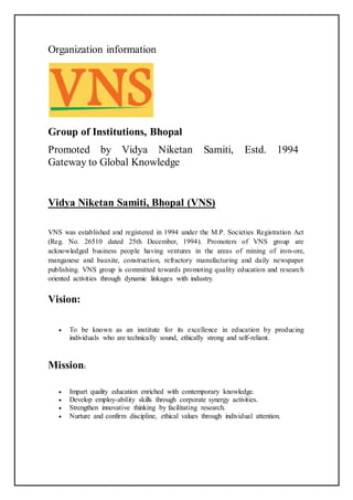 Organization information
Group of Institutions, Bhopal
Promoted by Vidya Niketan Samiti, Estd. 1994
Gateway to Global Knowledge
Vidya Niketan Samiti, Bhopal (VNS)
VNS was established and registered in 1994 under the M.P. Societies Registration Act
(Reg. No. 26510 dated 25th December, 1994). Promoters of VNS group are
acknowledged business people having ventures in the areas of mining of iron-ore,
manganese and bauxite, construction, refractory manufacturing and daily newspaper
publishing. VNS group is committed towards promoting quality education and research
oriented activities through dynamic linkages with industry.
Vision:
 To be known as an institute for its excellence in education by producing
individuals who are technically sound, ethically strong and self-reliant.
Mission:
 Impart quality education enriched with contemporary knowledge.
 Develop employ-ability skills through corporate synergy activities.
 Strengthen innovative thinking by facilitating research.
 Nurture and confirm discipline, ethical values through individual attention.
 