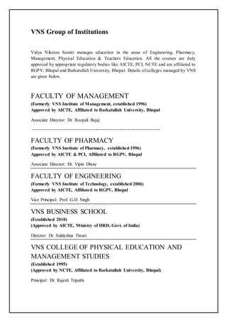VNS Group of Institutions
Vidya Niketan Samiti manages education in the areas of Engineering, Pharmacy,
Management, Physical Education & Teachers Education. All the courses are duly
approved by appropriate regulatory bodies like AICTE, PCI, NCTE and are affiliated to
RGPV, Bhopal and Barkatullah University, Bhopal. Details of colleges managed by VNS
are given below.
FACULTY OF MANAGEMENT
(Formerly VNS Institute of Management, established 1996)
Approved by AICTE, Affiliated to Barkatullah University, Bhopal
Associate Director: Dr. Roopali Bajaj
-------------------------------------------------------------------------------------------
FACULTY OF PHARMACY
(Formerly VNS Institute of Pharmacy, established 1996)
Approved by AICTE & PCI, Affiliated to RGPV, Bhopal
Associate Director: Dr. Vipin Dhote
FACULTY OF ENGINEERING
(Formerly VNS Institute of Technology, established 2006)
Approved by AICTE, Affiliated to RGPV, Bhopal
Vice Principal: Prof. G.D. Singh
VNS BUSINESS SCHOOL
(Established 2010)
(Approved by AICTE, Ministry of HRD, Govt. of India)
Director: Dr. Sulakshna Tiwari
VNS COLLEGE OF PHYSICAL EDUCATION AND
MANAGEMENT STUDIES
(Established 1995)
(Approved by NCTE, Affiliated to Barkatullah University, Bhopal)
Principal: Dr. Rajesh Tripathi
 