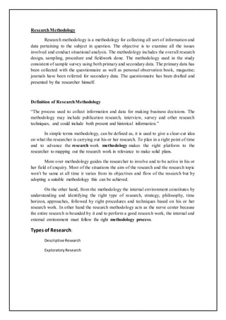 ResearchMethodology
Research methodology is a methodology for collecting all sort of information and
data pertaining to the subject in question. The objective is to examine all the issues
involved and conduct situational analysis. The methodology includes the overall research
design, sampling, procedure and fieldwork done. The methodology used in the study
consistent of sample survey using both primary and secondary data. The primary data has
been collected with the questionnaire as well as personal observation book, magazine;
journals have been referred for secondary data. The questionnaire has been drafted and
presented by the researcher himself.
Definition of ResearchMethodology
“The process used to collect information and data for making business decisions. The
methodology may include publication research, interview, survey and other research
techniques, and could include both present and historical information.”
In simple terms methodology, can be defined as, it is used to give a clear-cut idea
on what the researcher is carrying out his or her research. To plan in a right point of time
and to advance the research work methodology makes the right platform to the
researcher to mapping out the research work in relevance to make solid plans.
More over methodology guides the researcher to involve and to be active in his or
her field of enquiry. Most of the situations the aim of the research and the research topic
won’t be same at all time it varies from its objectives and flow of the research but by
adopting a suitable methodology this can be achieved.
On the other hand, from the methodology the internal environment constitutes by
understanding and identifying the right type of research, strategy, philosophy, time
horizon, approaches, followed by right procedures and techniques based on his or her
research work. In other hand the research methodology acts as the nerve center because
the entire research is bounded by it and to perform a good research work, the internal and
external environment must follow the right methodology process.
Types of Research:
Descriptive Research
ExploratoryResearch
 
