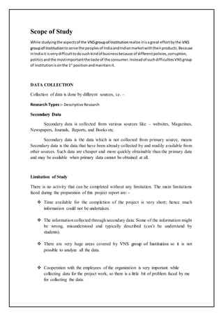 Scope of Study
While studyingthe aspectsof the VVNNSS ggrroouupp ooff IInnssttiittuuttiioonnrealize itisagreat effortbythe VVNNSS
ggrroouupp ooff IInnssttiittuuttiioonntoserve the peoplesof IndiaandIndianmarketwiththeirproducts.Because
inIndiait isverydifficulttodosuch kindof businessbecause of differentpolicies,corruption,
politicsandthe mostimportantthe taste of the consumer.Insteadof suchdifficultiesVNSgroup
of Institutionis onthe 1st
position andmaintainit.
DATA COLLECTION
Collection of data is done by different sources, i.e. –
Research Types :- Descriptive Research
SSeeccoonnddaarryy DDaattaa
Secondary data is collected from various sources like – websites, Magazines,
Newspapers, Journals, Reports, and Books etc.
Secondary data is the data which is not collected from primary source, means
Secondary data is the data that have been already collected by and readily available from
other sources. Such data are cheaper and more quickly obtainable than the primary data
and may be available when primary data cannot be obtained at all.
Limitation of Study
There is no activity that can be completed without any limitation. The main limitations
faced during the preparation of this project report are: -
 Time available for the completion of the project is very short; hence much
information could not be undertaken.
 The information collected through secondary data. Some of the information might
be wrong, misunderstood and typically described (can’t be understand by
students).
 There are very huge areas covered by VVNNSS ggrroouupp ooff IInnssttiittuuttiioonn so it is not
possible to analyze all the data.
 Cooperation with the employees of the organization is very important while
collecting data for the project work, so there is a little bit of problem faced by me
for collecting the data.
 