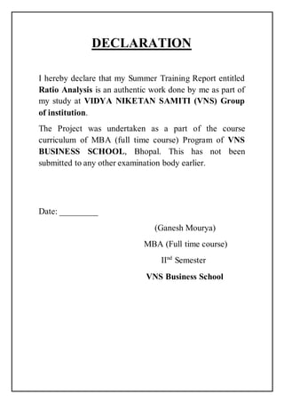 DECLARATION
I hereby declare that my Summer Training Report entitled
Ratio Analysis is an authentic work done by me as part of
my study at VIDYA NIKETAN SAMITI (VNS) Group
of institution.
The Project was undertaken as a part of the course
curriculum of MBA (full time course) Program of VNS
BUSINESS SCHOOL, Bhopal. This has not been
submitted to any other examination body earlier.
Date: _________
(Ganesh Mourya)
MBA (Full time course)
IInd
Semester
VNS Business School
 