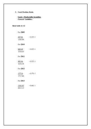 3. Cash Position Ratio
Cash + Marketable Securities
Current Liabilities
Ideal ratio is 1:2
For 2009
447.01 = 0.35: 1
1265.88
For 2010
800.49 = 0.52: 1
1534.63
For 2011
905.86 = 0.55: 1
1634.38
For 2012
1373.6 = 0.79: 1
1717.06
For 2013
1343.83 = 0.66: 1
2013.13
 