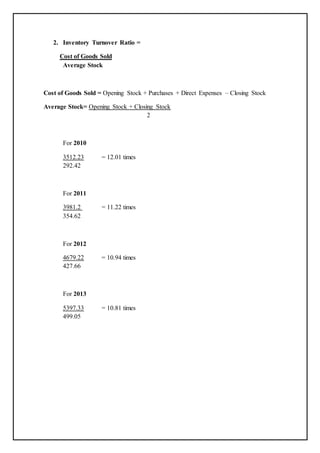 2. Inventory Turnover Ratio =
Cost of Goods Sold
Average Stock
Cost of Goods Sold = Opening Stock + Purchases + Direct Expenses – Closing Stock
Average Stock= Opening Stock + Closing Stock
2
For 2010
3512.23 = 12.01 times
292.42
For 2011
3981.2 = 11.22 times
354.62
For 2012
4679.22 = 10.94 times
427.66
For 2013
5397.33 = 10.81 times
499.05
 
