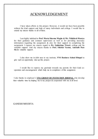 ACKNOWLEDGEMENT
I have taken efforts in this project. However, it would not have been possible
without the kind support and help of many individuals and college. I would like to
extend my sincere thanks to all of them.
I am highly indebted to Prof. Meeta Sharma Moghe & Mr. Nihkilesh Mourya
for their guidance and constant supervision as well as for providing necessary
information regarding the assignment & also for their support in completing the
assignment. I express my sincere regard to Dr. Sulakshna Tiwari, college and his
valuable support. And my sincere thanks to Prof. Shirish Varma, Anirudh Pare
Sir,for valuable support.
I also show me in debt ness to my institute, VNS Business School Bhopal to
give such an opportunity take up this project.
I would like to express my gratitude towards my parents for their kind co-
operation and encouragement which help me in completion of this assignment.
I also thanks to employee’s VNS GROUP OF INSTIUTION BHOPAL who develop
their valuable time by helping me to my project & cooperated with me at all level.
GANESH MOURYA
 