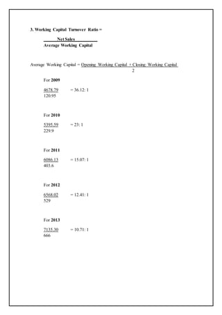 3. Working Capital Turnover Ratio =
Net Sales
Average Working Capital
Average Working Capital = Opening Working Capital + Closing Working Capital
2
For 2009
4678.79 = 36.12: 1
120.95
For 2010
5395.59 = 23: 1
229.9
For 2011
6086.13 = 15.07: 1
403.6
For 2012
6568.02 = 12.41: 1
529
For 2013
7135.30 = 10.71: 1
666
 