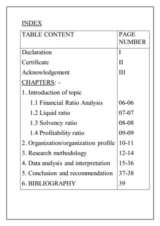 INDEX
TABLE CONTENT PAGE
NUMBER
Declaration
Certificate
Acknowledgement
CHAPTERS: -
1. Introduction of topic
1.1 Financial Ratio Analysis
1.2 Liquid ratio
1.3 Solvency ratio
1.4 Profitability ratio
2. Organization/organization profile
3. Research methodology
4. Data analysis and interpretation
5. Conclusion and recommendation
6. BIBLIOGRAPHY
I
II
III
06-06
07-07
08-08
09-09
10-11
12-14
15-36
37-38
39
 