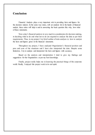 Conclusion
Financial Analysis plays a very important role in providing facts and figures for
the decision makers. In the same way ratios, will act analysis kit in the hands of financial
analyst, these ratios will help is and in answering the basic question like why, how what
of these statements.
Now a day’s financial analysis in very much in consideration for decision making,
in deciding what to do and what not to do are required to analyze the data as per their
requirements. Thus, in my project I try brief outline of ratio analysis i.e. how to analyze
the facts and figures given in the financial statements.
Throughout my project, I have analyzed Organization’s financial position and
pros and cons of the situations and I have also interpreted the data. Despite some
limitation, I try to analyze and interpreted the facts and figures with accuracy.
Based on the analysis and interpretation I tried to give my findings and
suggestions for the Organization as per my best knowledge.
Finally, project really helps me in knowing the practical things of the corporate
world. Really, I enjoyed this project work in its real spirit.
 