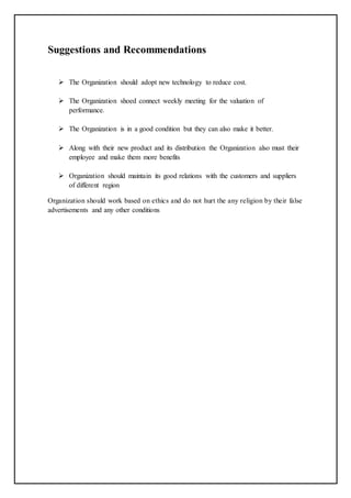 Suggestions and Recommendations
 The Organization should adopt new technology to reduce cost.
 The Organization shoed connect weekly meeting for the valuation of
performance.
 The Organization is in a good condition but they can also make it better.
 Along with their new product and its distribution the Organization also must their
employee and make them more benefits
 Organization should maintain its good relations with the customers and suppliers
of different region
Organization should work based on ethics and do not hurt the any religion by their false
advertisements and any other conditions
 