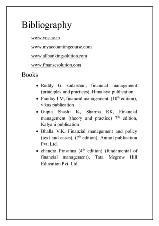 Bibliography
www.vns.ac.in
www.myaccountingcourse.com
www.allbankingsolution.com
www.finansesolution.com
Books
 Reddy G. sudarshan, financial management
(principles and practices), Himalaya publication
 Panday I M, financial management, (10th
edition),
vikas publication
 Gupta Shashi K., Sharma RK, Financial
management (theory and practice) 7th
edition,
Kalyani publication.
 Bhalla V.K. Financial management and policy
(text and cases), (7th
edition), Anmol publication
Pvt. Ltd.
 chandra Prasanna (4th
edition) (fundamental of
financial management), Tata Mcgrow Hill
Education Pvt. Ltd.
 