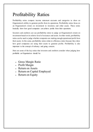Profitability Ratios
Profitability ratios compare income statement accounts and categories to show an
Organization's ability to generate profits from its operations. Profitability ratios focus on
an Organization's return on investment in inventory and other assets. These ratios
basically show how good companies can achieve profits from their operations.
Investors and creditors can use profitability ratios to judge an Organization's return on
investment based on its relative level of resources and assets. In other words, profitability
ratios can be used to judge whether companies are making enough operational profit from
their assets. In this sense, profitability ratios relate to efficiency ratios because they show
how good companies are using their assets to generate profits. Profitability is also
important to the concept of solvency and going concern.
Here are some of the key ratios that investors and creditors consider when judging how
profitable an Organization should be:
 Gross Margin Ratio
 Profit Margin
 Return on Assets
 Return on Capital Employed
 Return on Equity
 